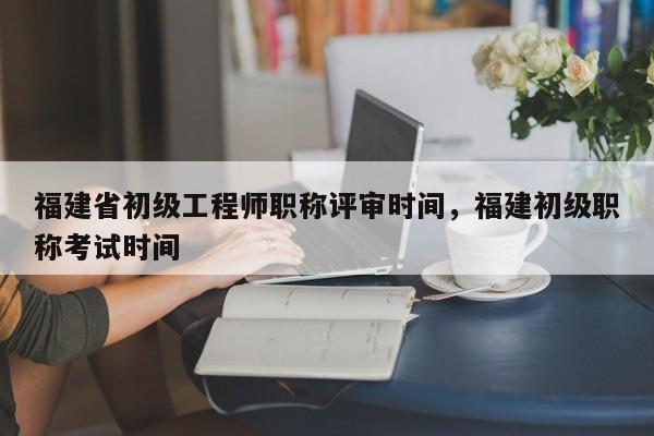 福建省初級工程師職稱評審時間，福建初級職稱考試時間