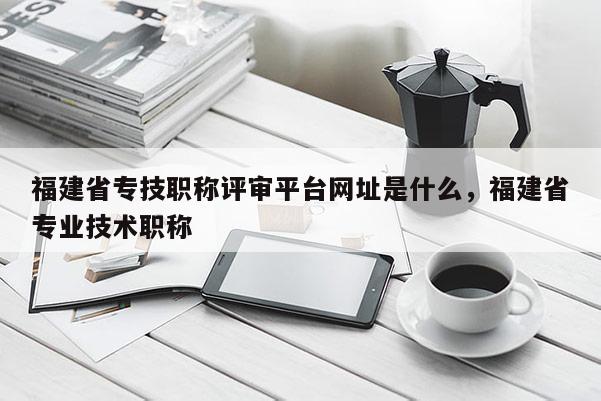 福建省專技職稱評(píng)審平臺(tái)網(wǎng)址是什么，福建省專業(yè)技術(shù)職稱