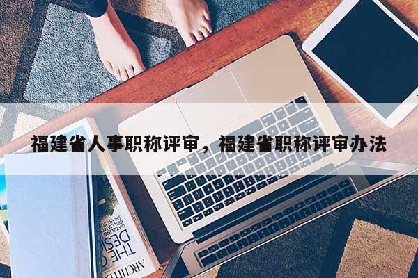 福建省人事職稱評(píng)審，福建省職稱評(píng)審辦法