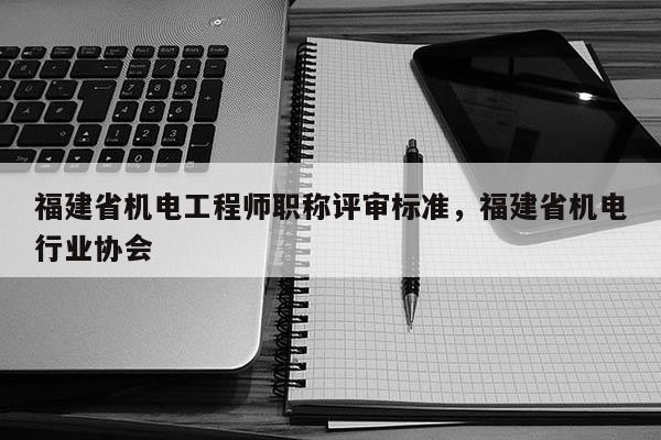 福建省機電工程師職稱評審標準，福建省機電行業(yè)協(xié)會