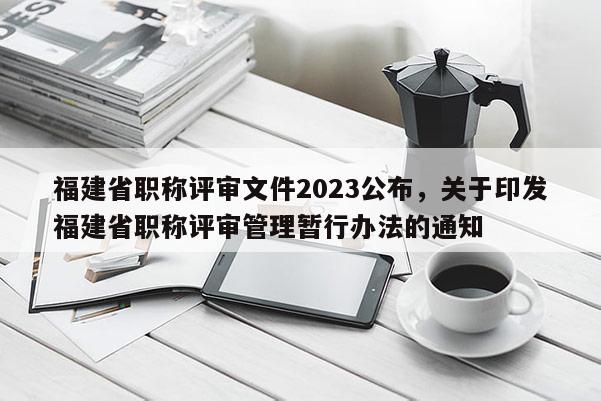福建省職稱評審文件2023公布，關于印發(fā)福建省職稱評審管理暫行辦法的通知