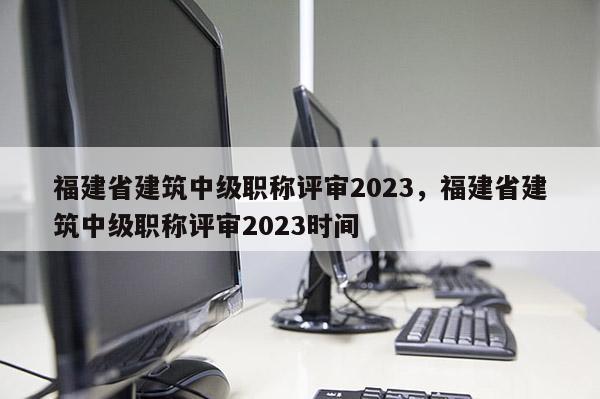 福建省建筑中級職稱評審2023，福建省建筑中級職稱評審2023時間