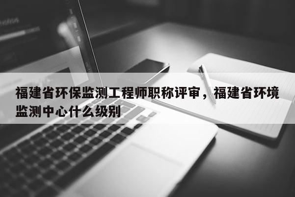 福建省環(huán)保監(jiān)測工程師職稱評審，福建省環(huán)境監(jiān)測中心什么級別